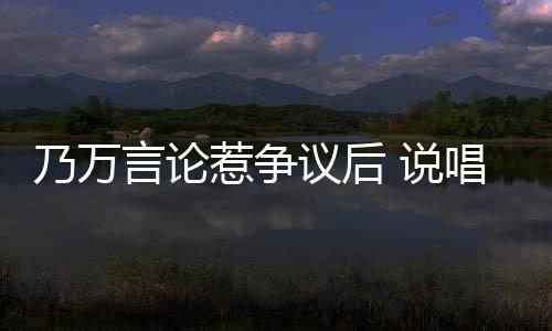 乃万r被曝曾惹争人形立牌言论议后亦凡唱歌 说手c扇吴