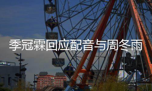 对我们声观众周冬贴季冠霖回应配音与雨不音太熟