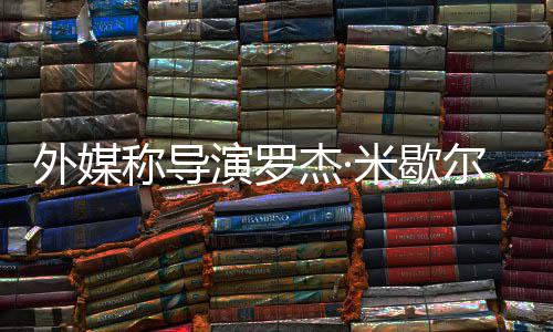 尔去诺丁导米歇曾执外媒杰·演罗称导世 山